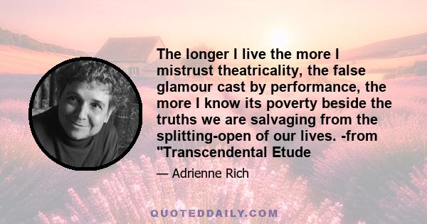 The longer I live the more I mistrust theatricality, the false glamour cast by performance, the more I know its poverty beside the truths we are salvaging from the splitting-open of our lives. -from Transcendental Etude