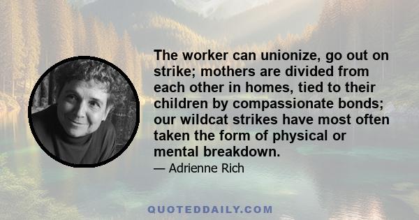 The worker can unionize, go out on strike; mothers are divided from each other in homes, tied to their children by compassionate bonds; our wildcat strikes have most often taken the form of physical or mental breakdown.