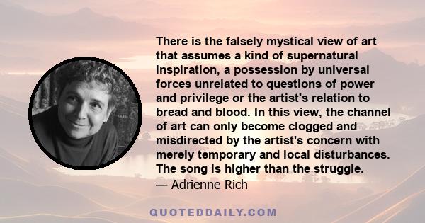 There is the falsely mystical view of art that assumes a kind of supernatural inspiration, a possession by universal forces unrelated to questions of power and privilege or the artist's relation to bread and blood. In