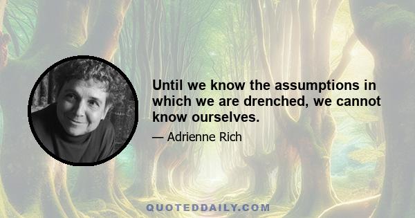 Until we know the assumptions in which we are drenched, we cannot know ourselves.