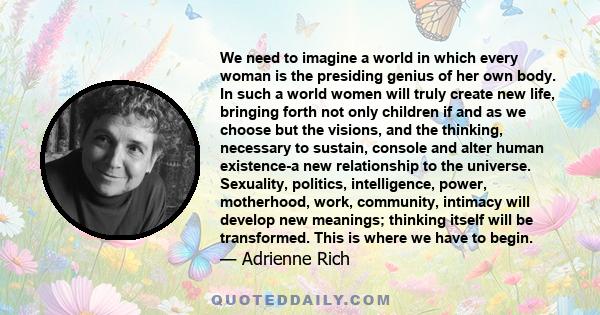 We need to imagine a world in which every woman is the presiding genius of her own body. In such a world women will truly create new life, bringing forth not only children if and as we choose but the visions, and the