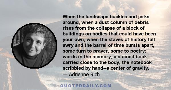 When the landscape buckles and jerks around, when a dust column of debris rises from the collapse of a block of buildings on bodies that could have been your own, when the staves of history fall awry and the barrel of