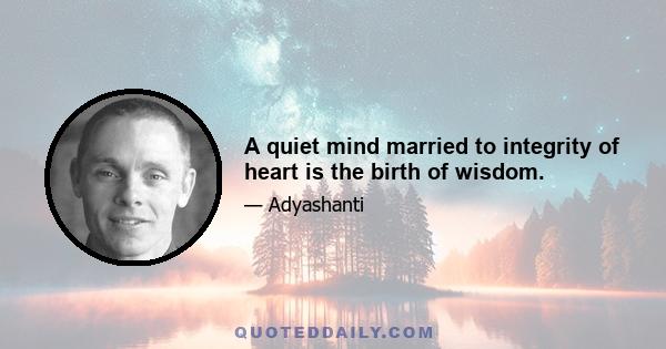 A quiet mind married to integrity of heart is the birth of wisdom.