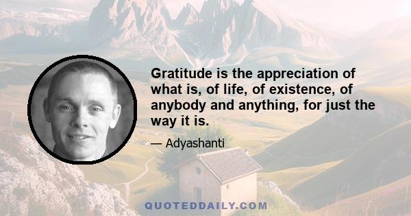 Gratitude is the appreciation of what is, of life, of existence, of anybody and anything, for just the way it is.