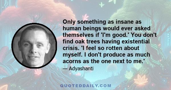 Only something as insane as human beings would ever asked themselves if 'I'm good.' You don't find oak trees having existential crisis. 'I feel so rotten about myself. I don't produce as much acorns as the one next to