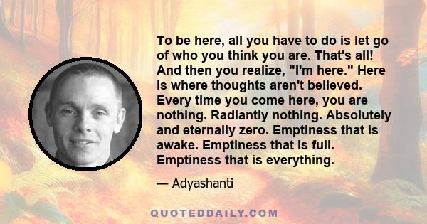 To be here, all you have to do is let go of who you think you are. That's all! And then you realize, I'm here. Here is where thoughts aren't believed. Every time you come here, you are nothing. Radiantly nothing.