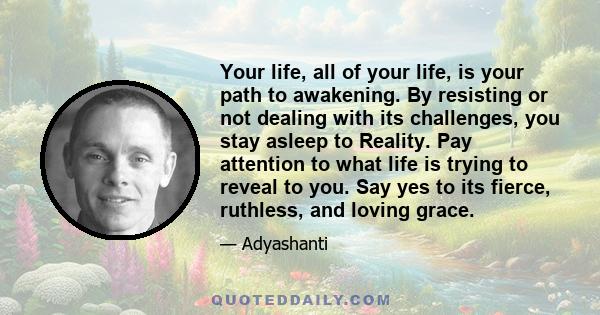 Your life, all of your life, is your path to awakening. By resisting or not dealing with its challenges, you stay asleep to Reality. Pay attention to what life is trying to reveal to you. Say yes to its fierce,