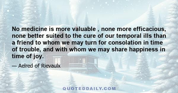 No medicine is more valuable , none more efficacious, none better suited to the cure of our temporal ills than a friend to whom we may turn for consolation in time of trouble, and with whom we may share happiness in