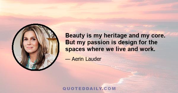 Beauty is my heritage and my core. But my passion is design for the spaces where we live and work.