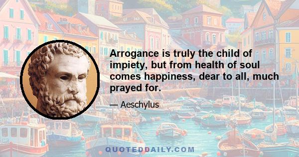 Arrogance is truly the child of impiety, but from health of soul comes happiness, dear to all, much prayed for.