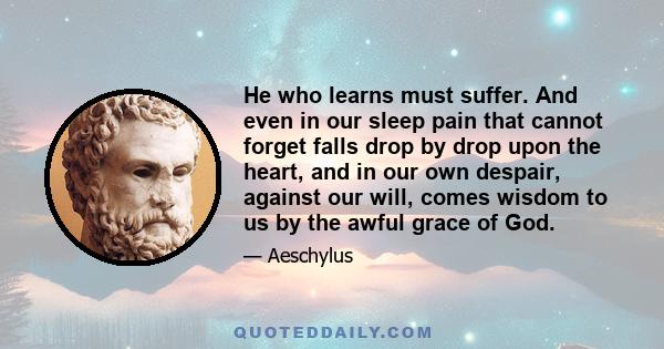 He who learns must suffer. And even in our sleep pain that cannot forget falls drop by drop upon the heart, and in our own despair, against our will, comes wisdom to us by the awful grace of God.