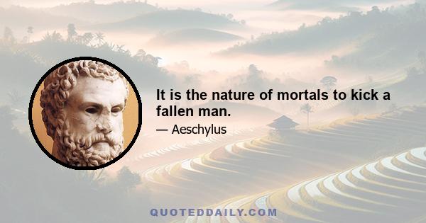 It is the nature of mortals to kick a fallen man.