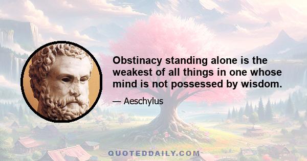 Obstinacy standing alone is the weakest of all things in one whose mind is not possessed by wisdom.