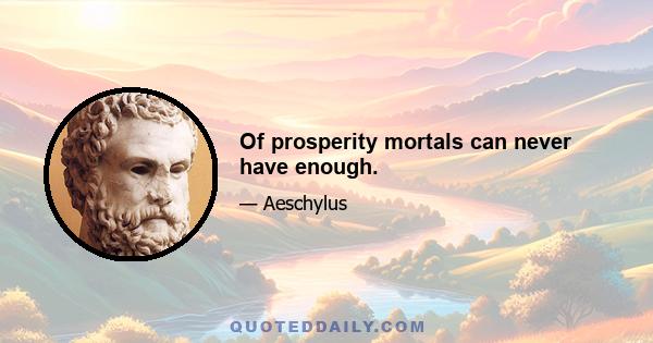 Of prosperity mortals can never have enough.