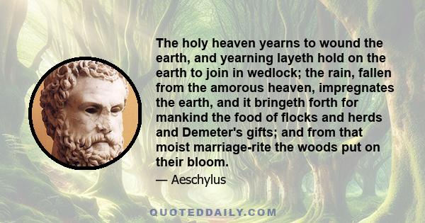 The holy heaven yearns to wound the earth, and yearning layeth hold on the earth to join in wedlock; the rain, fallen from the amorous heaven, impregnates the earth, and it bringeth forth for mankind the food of flocks