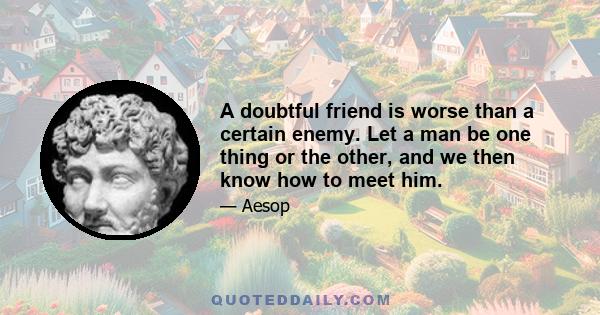 A doubtful friend is worse than a certain enemy. Let a man be one thing or the other, and we then know how to meet him.