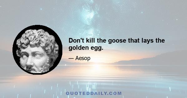 Don't kill the goose that lays the golden egg.