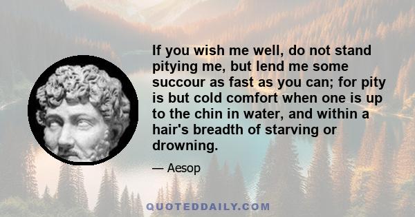 If you wish me well, do not stand pitying me, but lend me some succour as fast as you can; for pity is but cold comfort when one is up to the chin in water, and within a hair's breadth of starving or drowning.