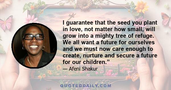 I guarantee that the seed you plant in love, not matter how small, will grow into a mighty tree of refuge. We all want a future for ourselves and we must now care enough to create, nurture and secure a future for our