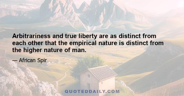 Arbitrariness and true liberty are as distinct from each other that the empirical nature is distinct from the higher nature of man.