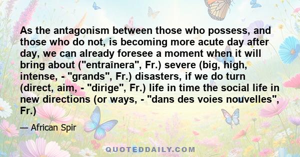 As the antagonism between those who possess, and those who do not, is becoming more acute day after day, we can already foresee a moment when it will bring about (entraînera, Fr.) severe (big, high, intense, - grands,