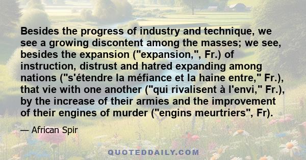 Besides the progress of industry and technique, we see a growing discontent among the masses; we see, besides the expansion (expansion,, Fr.) of instruction, distrust and hatred expanding among nations (s'étendre la