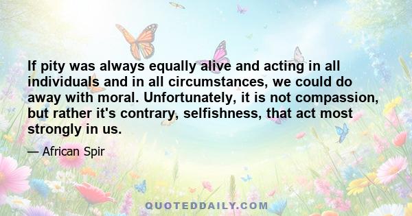 If pity was always equally alive and acting in all individuals and in all circumstances, we could do away with moral. Unfortunately, it is not compassion, but rather it's contrary, selfishness, that act most strongly in 