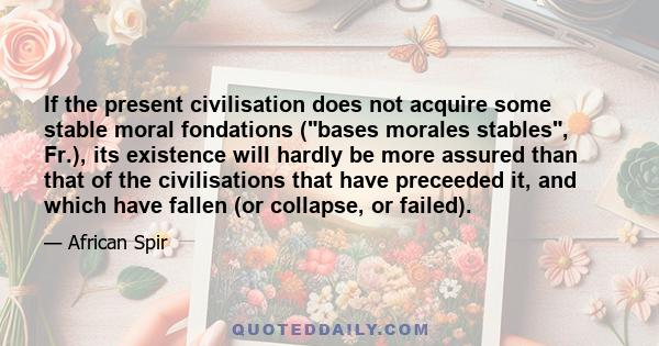 If the present civilisation does not acquire some stable moral fondations (bases morales stables, Fr.), its existence will hardly be more assured than that of the civilisations that have preceeded it, and which have