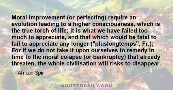 Moral improvement (or perfecting) require an evolution leading to a higher consciousness, which is the true torch of life; it is what we have failed too much to appreciate, and that which would be fatal to fail to