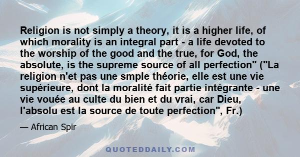 Religion is not simply a theory, it is a higher life, of which morality is an integral part - a life devoted to the worship of the good and the true, for God, the absolute, is the supreme source of all perfection (La