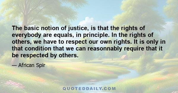 The basic notion of justice, is that the rights of everybody are equals, in principle. In the rights of others, we have to respect our own rights. It is only in that condition that we can reasonnably require that it be