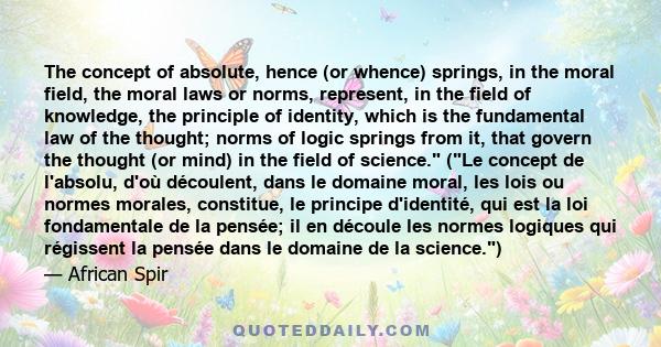 The concept of absolute, hence (or whence) springs, in the moral field, the moral laws or norms, represent, in the field of knowledge, the principle of identity, which is the fundamental law of the thought; norms of