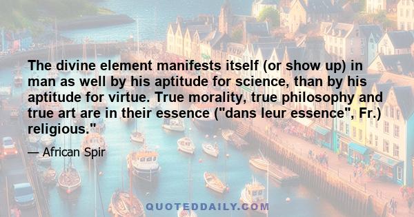 The divine element manifests itself (or show up) in man as well by his aptitude for science, than by his aptitude for virtue. True morality, true philosophy and true art are in their essence (dans leur essence, Fr.)