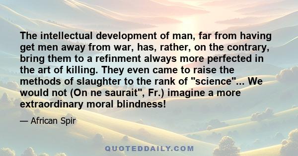 The intellectual development of man, far from having get men away from war, has, rather, on the contrary, bring them to a refinment always more perfected in the art of killing. They even came to raise the methods of