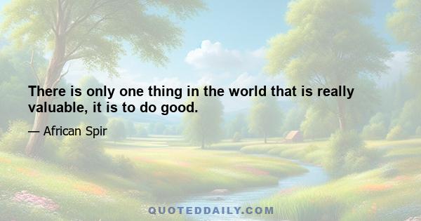 There is only one thing in the world that is really valuable, it is to do good.