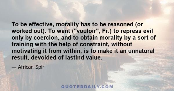 To be effective, morality has to be reasoned (or worked out). To want (vouloir, Fr.) to repress evil only by coercion, and to obtain morality by a sort of training with the help of constraint, without motivating it from 