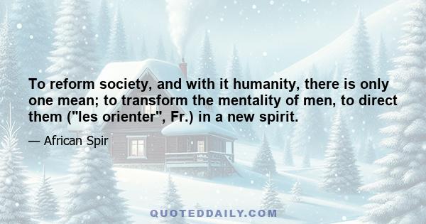 To reform society, and with it humanity, there is only one mean; to transform the mentality of men, to direct them (les orienter, Fr.) in a new spirit.