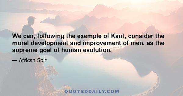 We can, following the exemple of Kant, consider the moral development and improvement of men, as the supreme goal of human evolution.