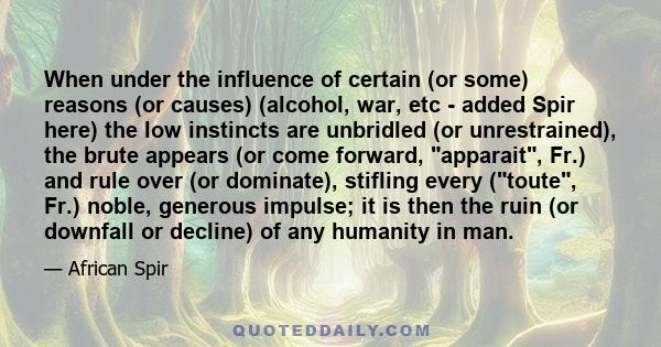 When under the influence of certain (or some) reasons (or causes) (alcohol, war, etc - added Spir here) the low instincts are unbridled (or unrestrained), the brute appears (or come forward, apparait, Fr.) and rule over 