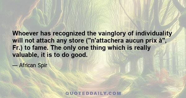 Whoever has recognized the vainglory of individuality will not attach any store (n'attachera aucun prix à, Fr.) to fame. The only one thing which is really valuable, it is to do good.