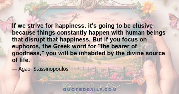 If we strive for happiness, it's going to be elusive because things constantly happen with human beings that disrupt that happiness. But if you focus on euphoros, the Greek word for the bearer of goodness, you will be