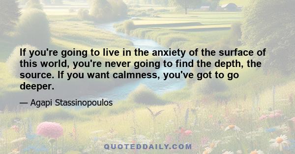 If you're going to live in the anxiety of the surface of this world, you're never going to find the depth, the source. If you want calmness, you've got to go deeper.