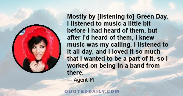 Mostly by [listening to] Green Day. I listened to music a little bit before I had heard of them, but after I'd heard of them, I knew music was my calling. I listened to it all day, and I loved it so much that I wanted