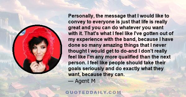 Personally, the message that I would like to convey to everyone is just that life is really great and you can do whatever you want with it. That's what I feel like I've gotten out of my experience with the band, because 