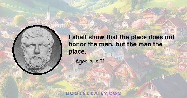 I shall show that the place does not honor the man, but the man the place.