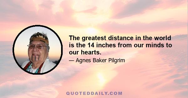 The greatest distance in the world is the 14 inches from our minds to our hearts.