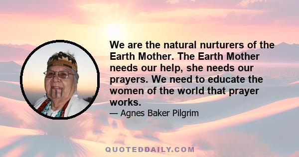 We are the natural nurturers of the Earth Mother. The Earth Mother needs our help, she needs our prayers. We need to educate the women of the world that prayer works.