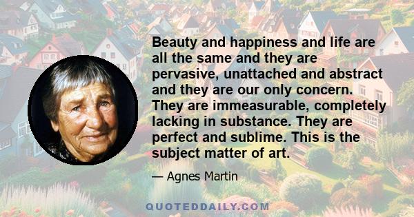 Beauty and happiness and life are all the same and they are pervasive, unattached and abstract and they are our only concern. They are immeasurable, completely lacking in substance. They are perfect and sublime. This is 