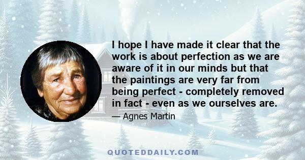 I hope I have made it clear that the work is about perfection as we are aware of it in our minds but that the paintings are very far from being perfect - completely removed in fact - even as we ourselves are.