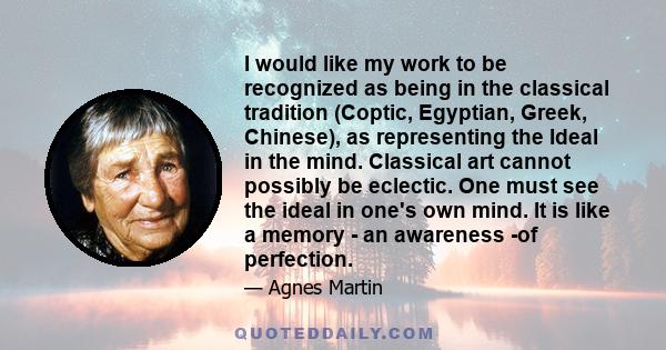 I would like my work to be recognized as being in the classical tradition (Coptic, Egyptian, Greek, Chinese), as representing the Ideal in the mind. Classical art cannot possibly be eclectic. One must see the ideal in